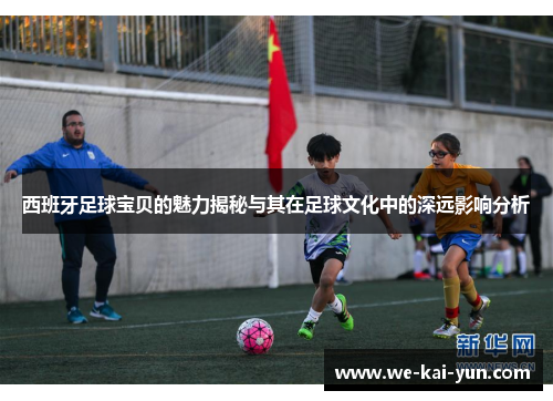 西班牙足球宝贝的魅力揭秘与其在足球文化中的深远影响分析